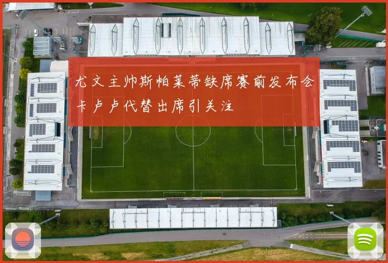 尤文主帅斯帕莱蒂缺席赛前发布会卡卢卢代替出席引关注