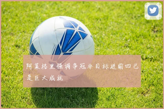 阿莱格里强调争冠非目标进前四已是巨大成就