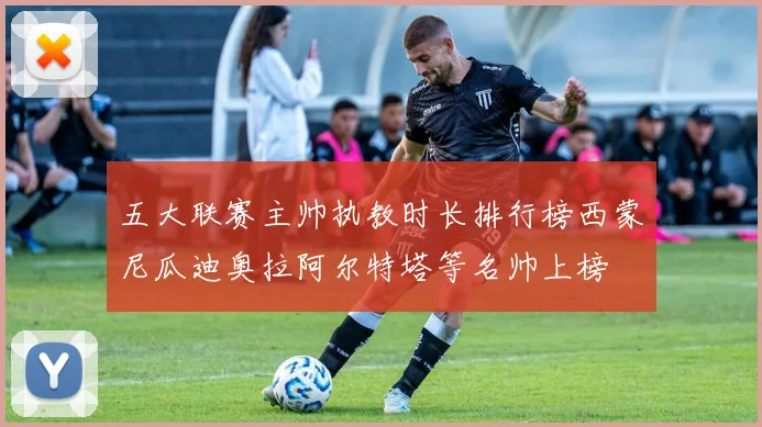 五大联赛主帅执教时长排行榜西蒙尼瓜迪奥拉阿尔特塔等名帅上榜