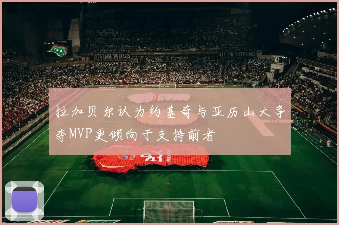 拉加贝尔认为约基奇与亚历山大争夺MVP更倾向于支持前者