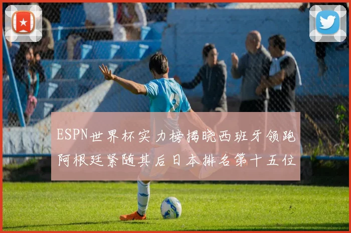 ESPN世界杯实力榜揭晓西班牙领跑阿根廷紧随其后日本排名第十五位