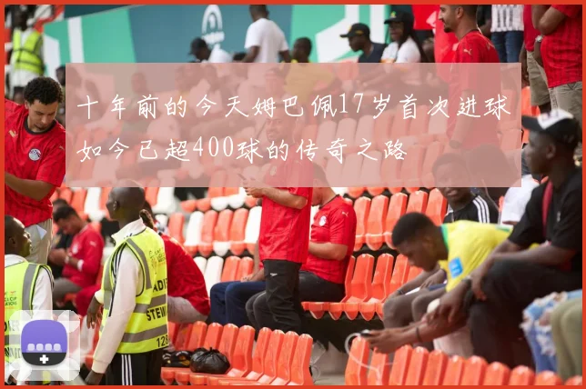 十年前的今天姆巴佩17岁首次进球如今已超400球的传奇之路
