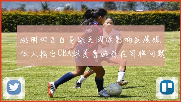姚明坦言自身缺乏阅读影响发展媒体人指出CBA球员普遍存在同样问题