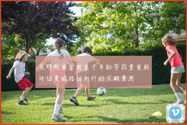 莫耶斯表示将基于年龄等因素重新评估曼城格拉利什的买断费用