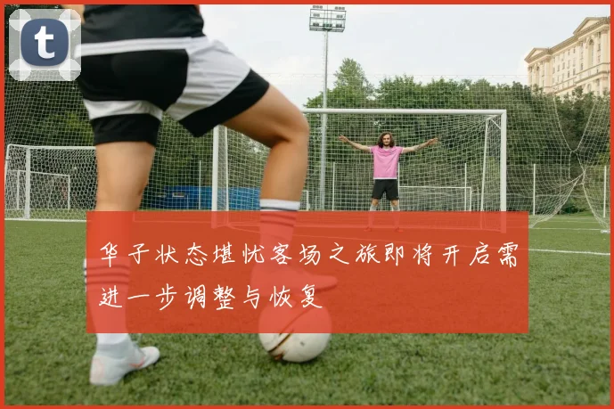 华子状态堪忧客场之旅即将开启需进一步调整与恢复